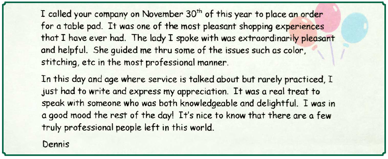 Note from Dennis S.: I called your company on November 30th of this year to place an order for a table pad. It was one of the most pleasant shopping experiences that I have ever had. The lady I spoke with was extraordinarily pleasant and helpful. She guided me thru some of the issues such as color, stitching, etc in the most professional manner.
