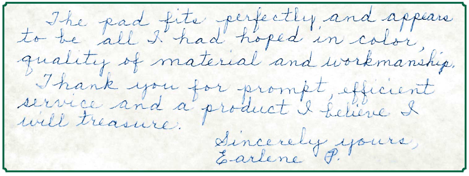 Note from Earlene P.: The pad fits perfectly and appears to be all I had hoped in color, quality of material and workmanship. Thank you for the prompt, efficient service and a product I believe I will treasure.